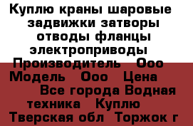 Куплю краны шаровые  задвижки затворы отводы фланцы электроприводы › Производитель ­ Ооо › Модель ­ Ооо › Цена ­ 2 000 - Все города Водная техника » Куплю   . Тверская обл.,Торжок г.
